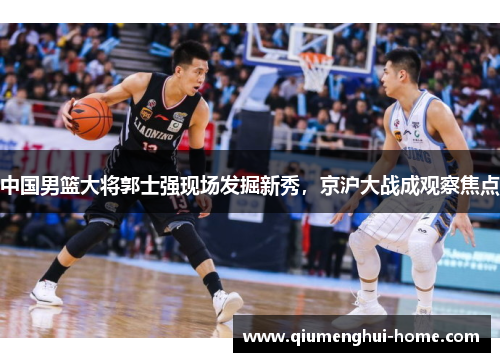 中国男篮大将郭士强现场发掘新秀，京沪大战成观察焦点