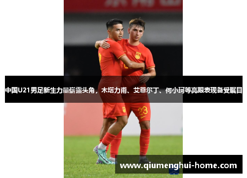 中国U21男足新生力量崭露头角，木塔力甫、艾菲尔丁、何小珂等亮眼表现备受瞩目