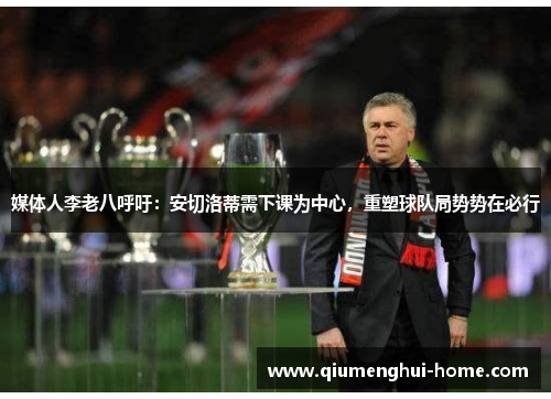 媒体人李老八呼吁：安切洛蒂需下课为中心，重塑球队局势势在必行