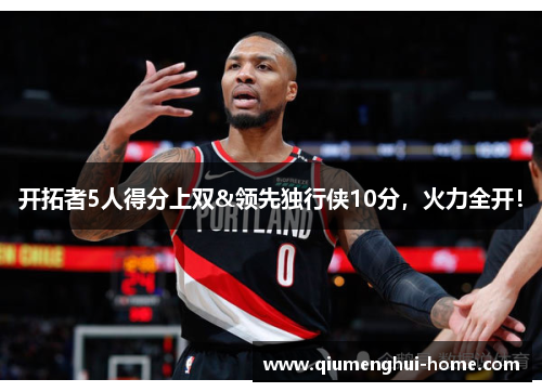 开拓者5人得分上双&领先独行侠10分,火力全开! 开拓者5人得分上双&领先独行侠10分,火力全开!