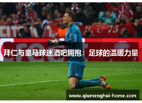 拜仁与皇马球迷酒吧拥抱:足球的温暖力量 拜仁与皇马球迷酒吧拥抱:足球的温暖力量